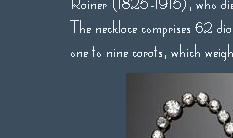 Das Diamant-Collier der Kaiserin Maria Theresia von sterreich
 
     
     Ein wahrhaft imperiales Juwel mit historischem Backround........
      
      62 Diamanten von insgesamt  125 Karat als Collier gearbeitet, der kleinste Diamant 

      1 Karat, der grsste 9 Karat, gehrten ehemals der mchtigen Kaiserin 

      Maria Theresia von sterreich(1717-1780). Sie schenkte es Ihrer Lieblingstochter

      