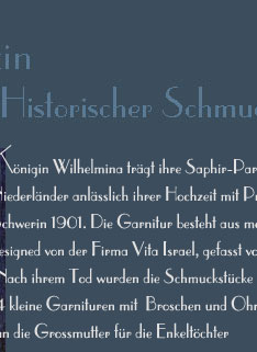 Knigin Wilhelmina trgt ihre Saphir-Parure, sie war ein Geschenk der 
Niederlnder anlsslich ihrer Hochzeit mit Prinz Heinrich von Mecklenburg-
Schwerin 1901. Die Garnitur besteht aus mehr als 800 Edelsteinen und wurde
designed von der Firma Vita Israel, gefasst von Hoeting in  Amsterdam.
 Nach ihrem Tod wurden die Schmuckstcke auseinander genommen. 
 4 kleine Garnituren mit  Broschen und Ohrringe entstanden, zur Erinnerung
 an die Grossmutter fr die Enkeltchter   